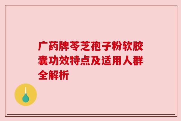 广药牌苓芝孢子粉软胶囊功效特点及适用人群全解析