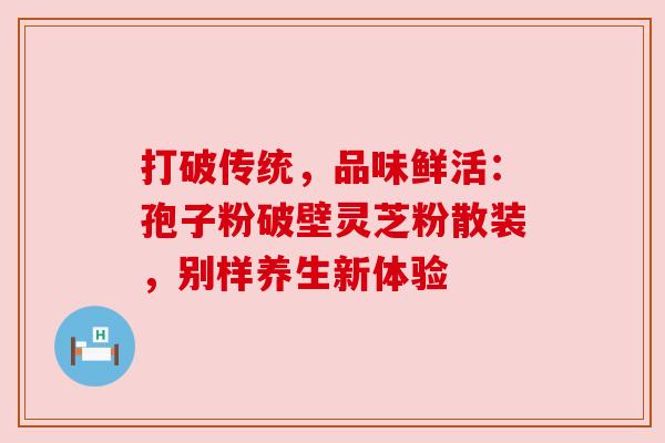 打破传统，品味鲜活：孢子粉破壁灵芝粉散装，别样养生新体验