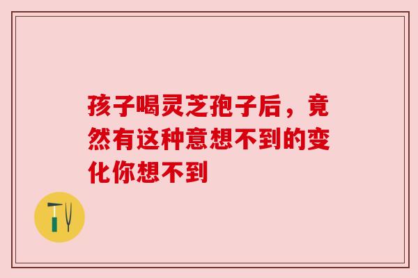 孩子喝灵芝孢子后，竟然有这种意想不到的变化你想不到