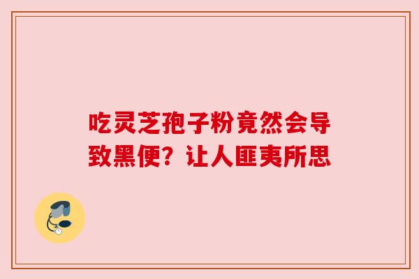 吃灵芝孢子粉竟然会导致黑便？让人匪夷所思