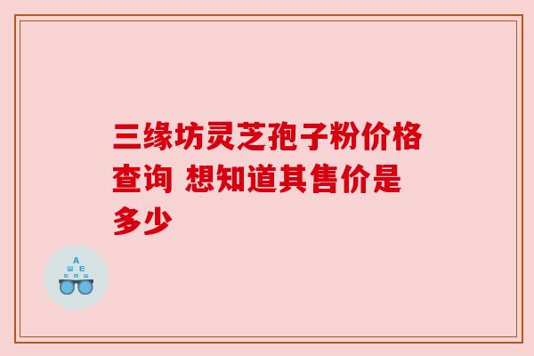 三缘坊灵芝孢子粉价格查询 想知道其售价是多少