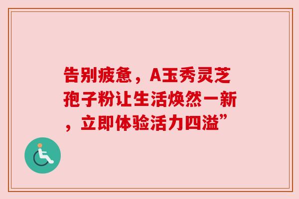 告别疲惫，A玉秀灵芝孢子粉让生活焕然一新，立即体验活力四溢”