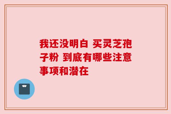 我还没明白 买灵芝孢子粉 到底有哪些注意事项和潜在